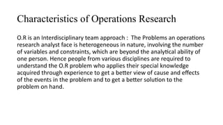 Characteristics of Operations Research
O.R is an Interdisciplinary team approach : The Problems an operations
research analyst face is heterogeneous in nature, involving the number
of variables and constraints, which are beyond the analytical ability of
one person. Hence people from various disciplines are required to
understand the O.R problem who applies their special knowledge
acquired through experience to get a better view of cause and effects
of the events in the problem and to get a better solution to the
problem on hand.
 