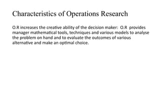 Characteristics of Operations Research
O.R increases the creative ability of the decision maker: O.R provides
manager mathematical tools, techniques and various models to analyse
the problem on hand and to evaluate the outcomes of various
alternative and make an optimal choice.
 