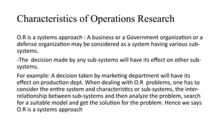 Characteristics of Operations Research
O.R is a systems approach : A business or a Government organization or a
defense organization may be considered as a system having various sub-
systems.
-The decision made by any sub-systems will have its effect on other sub-
systems.
For example: A decision taken by marketing department will have its
effect on production dept. When dealing with O.R problems, one has to
consider the entire system and characteristics or sub-systems, the inter-
relationship between sub-systems and then analyze the problem, search
for a suitable model and get the solution for the problem. Hence we says
O.R is a systems approach
 