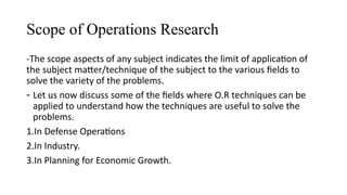 Scope of Operations Research
-The scope aspects of any subject indicates the limit of application of
the subject matter/technique of the subject to the various fields to
solve the variety of the problems.
- Let us now discuss some of the fields where O.R techniques can be
applied to understand how the techniques are useful to solve the
problems.
1.In Defense Operations
2.In Industry.
3.In Planning for Economic Growth.
 