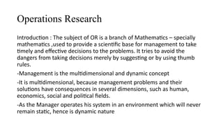 Operations Research
Introduction : The subject of OR is a branch of Mathematics – specially
mathematics ,used to provide a scientific base for management to take
timely and effective decisions to the problems. It tries to avoid the
dangers from taking decisions merely by suggesting or by using thumb
rules.
-Management is the multidimensional and dynamic concept
-It is multidimensional, because management problems and their
solutions have consequences in several dimensions, such as human,
economics, social and political fields.
-As the Manager operates his system in an environment which will never
remain static, hence is dynamic nature
 
