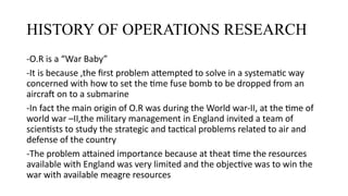 HISTORY OF OPERATIONS RESEARCH
-O.R is a “War Baby”
-It is because ,the first problem attempted to solve in a systematic way
concerned with how to set the time fuse bomb to be dropped from an
aircraft on to a submarine
-In fact the main origin of O.R was during the World war-II, at the time of
world war –II,the military management in England invited a team of
scientists to study the strategic and tactical problems related to air and
defense of the country
-The problem attained importance because at theat time the resources
available with England was very limited and the objective was to win the
war with available meagre resources
 