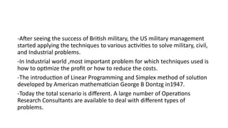 -After seeing the success of British military, the US military management
started applying the techniques to various activities to solve military, civil,
and Industrial problems.
-In Industrial world ,most important problem for which techniques used is
how to optimize the profit or how to reduce the costs.
-The introduction of Linear Programming and Simplex method of solution
developed by American mathematician George B Dontzg in1947.
-Today the total scenario is different. A large number of Operations
Research Consultants are available to deal with different types of
problems.
 