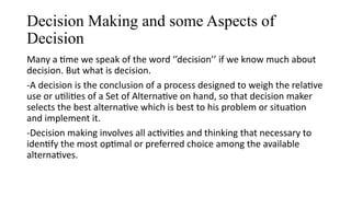 Decision Making and some Aspects of
Decision
Many a time we speak of the word ‘’decision’’ if we know much about
decision. But what is decision.
-A decision is the conclusion of a process designed to weigh the relative
use or utilities of a Set of Alternative on hand, so that decision maker
selects the best alternative which is best to his problem or situation
and implement it.
-Decision making involves all activities and thinking that necessary to
identify the most optimal or preferred choice among the available
alternatives.
 