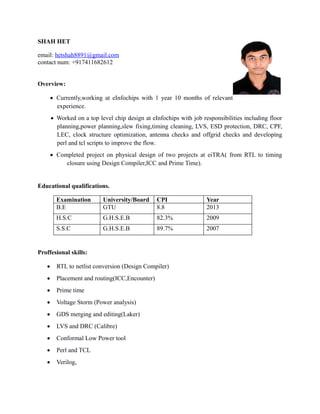 SHAH HET
email: hetshah8891@gmail.com
contact num: +917411682612
Overview:
 Currently,working at eInfochips with 1 year 10 months of relevant
experience.
 Worked on a top level chip design at eInfochips with job responsibilities including floor
planning,power planning,slew fixing,timing cleaning, LVS, ESD protection, DRC, CPF,
LEC, clock structure optimization, antenna checks and offgrid checks and developing
perl and tcl scripts to improve the flow.
 Completed project on physical design of two projects at eiTRA( from RTL to timing
closure using Design Compiler,ICC and Prime Time).
Educational qualifications.
Examination University/Board CPI Year
B.E GTU 8.8 2013
H.S.C G.H.S.E.B 82.3% 2009
S.S.C G.H.S.E.B 89.7% 2007
Proffesional skills:
 RTL to netlist conversion (Design Compiler)
 Placement and routing(ICC,Encounter)
 Prime time
 Voltage Storm (Power analysis)
 GDS merging and editing(Laker)
 LVS and DRC (Calibre)
 Conformal Low Power tool
 Perl and TCL
 Verilog,
 