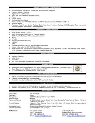 Details of Equipment and Packages Handled
• Heat Exchangers: Shell & Tube, Double Pipe, Multi-tube, Plate and Frame.
• Pressure Vessels & Columns
• Pig Launchers and Receivers
• Sulfur Seal Legs (degassing of molten sulphur)
• Filters
• Electric Heaters
• Vent Stacks & Flare Stacks
• Sulphur Condensers, Unfired Steam Boilers (shell & tube type designed per ASME Sec VIII Div. 1)
• Mounded Bullets
• Packages: Flare Tip and Ignition Package, Boiler Feed Water Treatment Package, CPI (Corrugated Plate Interceptor)
Separator Package, Waste Water Treatment Package
International Codes and Standards
• ASME Section VIII, Div 1 & Div 2
• AS 1210 (Australian Design Code for Pressure Vessels)
• TEMA (Tubular Exchangers Manufacturers Association)
• ASTM
• API 660
• PIP (Process Industry Practices)
• PD 5500
• EJMA
• Unified Building Code (UBC) for wind and seismic calculations
• Various Indian codes like IBR, IS 875, IS 1893 etc.
• Well versed with specifications and standards of SHELL DEP, Woodside, TOTAL, ExxonMobil, KBR, SABIC,
UOP, Engineers India Limited (EIL), Fluor, Foster Wheeler etc.
Software Proficiency
• PvElite & CODECAL
• COMPRESS
• Nozzle Pro
• M.S. Office, Window 7, Windows Vista, Window XP, Windows 8
Academic Details
• Bachelors in Production Engineering from Sardar Vallabhbhai National Institute of Technology (SVNIT),
Surat, Gujarat in year 2000 with first class distinction 73.67%
• 12
th
Standard from I.N. Tekrawala School, Surat, Gujarat
Extra-Curricular Achievements
• Actively involved in management of SVNIT’s Annual Events “Sparsh” and “MindBend”
• Played in college cricket team as wicket keeper
• Assisted in arranging blood donation camp in KBR Asia Pacific Pte. Ltd.
Trainings / Certifications
• 3 months Training at Himson Textile Engineering Company Limited, Surat after completing graduation
• Attended various training in L&T Chiyoda Ltd. and KBR Asia Pacific Pte. Ltd. for Leadership, Communication Skills etc.
Personal Details
Date of Birth: 13
th
June 1978
Nationality: Indian
Passport No.: Z2906735 (Expiry Date: 3
rd
April 2024)
Marital Status: Married
Permanent Address: B/102, Neelkanth Avenue, Behind Twin Tower, Besides Pal Water Tank, LP Savani, Pal, Surat
- 395009, Gujarat, India
Present Address: Apartment Aston Rasuna, Tower 4, Unit 3H, Jalan HR Rasuna Said, Kuningan, Jakarta
Selatan, Indonesia
Languages Known: English, Hindi, Gujarati, Marathi and Bahasa Indonesia
Location Preference: South East Asia / UAE / Europe
References: Mr. Jignesh Halani Mr. Sanjay Kumar
SHELL Singapore Husky-CNOOC Madura Limited
(HP) +65 – 82338544 (HP) +62 – 812 685 9102
E-mail: jignesh.halani@shell.com E-mail: sanjay_choubey@hcml.co.id
 
