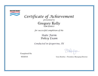 Certificate of Achievement
presented to
Gregory Kelly
(ID# E40001)
for successful completion of the
State Farm
Policy Exam
Conducted in Grapevine, TX
Completed On
9/2/2016 Gene Renfroe – President, Managing Director
 