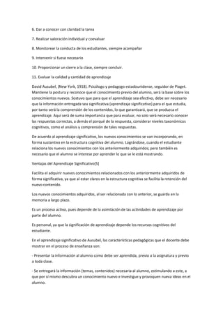 6. Dar a conocer con claridad la tarea

7. Realizar valoración individual y coevaluar

8. Monitorear la conducta de los estudiantes, siempre acompañar

9. Intervenir si fuese necesario

10. Proporcionar un cierre a la clase, siempre concluir.

11. Evaluar la calidad y cantidad de aprendizaje

David Ausubel, (New York, 1918). Psicólogo y pedagogo estadounidense, seguidor de Piaget.
Mantiene la postura y reconoce que el conocimiento previo del alumno, será la base sobre los
conocimientos nuevos. Sostuvo que para que el aprendizaje sea efectivo, debe ser necesario
que la información entregada sea significativa (aprendizaje significativo) para el que estudia,
por tanto será la comprensión de los contenidos, lo que garantizará, que se produzca el
aprendizaje. Aquí será de suma importancia que para evaluar, no solo será necesario conocer
las respuestas correctas, a demás el porqué de la respuesta, considerar niveles taxonómicos
cognitivos, como el análisis y comprensión de tales respuestas.

De acuerdo al aprendizaje significativo, los nuevos conocimientos se van incorporando, en
forma sustantiva en la estructura cognitiva del alumno. Lográndose, cuando el estudiante
relaciona los nuevos conocimientos con los anteriormente adquiridos; pero también es
necesario que el alumno se interese por aprender lo que se le está mostrando.

Ventajas del Aprendizaje Significativo[5]

Facilita el adquirir nuevos conocimientos relacionados con los anteriormente adquiridos de
forma significativa, ya que al estar claros en la estructura cognitiva se facilita la retención del
nuevo contenido.

Los nuevos conocimientos adquiridos, al ser relacionada con lo anterior, se guarda en la
memoria a largo plazo.

Es un proceso activo, pues depende de la asimilación de las actividades de aprendizaje por
parte del alumno.

Es personal, ya que la significación de aprendizaje depende los recursos cognitivos del
estudiante.

En el aprendizaje significativo de Ausubel, las características pedagógicas que el docente debe
mostrar en el proceso de enseñanza son:

- Presentar la información al alumno como debe ser aprendida, previo a la asignatura y previo
a toda clase.

- Se entregará la información (temas, contenidos) necesaria al alumno, estimulando a este, a
que por sí mismo descubra un conocimiento nuevo e investigue y provoquen nueva ideas en el
alumno.
 