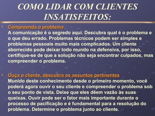 COMO LIDAR COM CLIENTES
INSATISFEITOS:
• Compreenda o problemaCompreenda o problema
A comunicação é o segredo aqui. Descubra qual é o problema e
o que deu errado. Problemas técnicos podem ser simples e
problemas pessoais muito mais complicados. Um cliente
aborrecido pode deixar todo mundo na defensiva, por isso,
certifique-se de que a solução não seja encontrar culpados, mas
compreender o problema.
• Ouça o cliente, descubra os assuntos pertinentesOuça o cliente, descubra os assuntos pertinentes
Munido deste conhecimento desde o primeiro momento, você
poderá agora ouvir o seu cliente e compreender o problema sob
o seu ponto de vista. Deixe que eles dêem vazão às suas
queixas. Ouvir pode ser o fator mais importante durante o
processo de pacificação e é fundamental para a resolução do
problema. Determine o problema junto ao cliente.
 