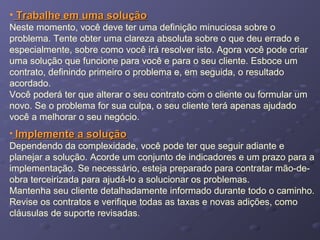 • Trabalhe em uma soluçãoTrabalhe em uma solução
Neste momento, você deve ter uma definição minuciosa sobre o
problema. Tente obter uma clareza absoluta sobre o que deu errado e
especialmente, sobre como você irá resolver isto. Agora você pode criar
uma solução que funcione para você e para o seu cliente. Esboce um
contrato, definindo primeiro o problema e, em seguida, o resultado
acordado.
Você poderá ter que alterar o seu contrato com o cliente ou formular um
novo. Se o problema for sua culpa, o seu cliente terá apenas ajudado
você a melhorar o seu negócio.
• Implemente a soluçãoImplemente a solução
Dependendo da complexidade, você pode ter que seguir adiante e
planejar a solução. Acorde um conjunto de indicadores e um prazo para a
implementação. Se necessário, esteja preparado para contratar mão-de-
obra terceirizada para ajudá-lo a solucionar os problemas.
Mantenha seu cliente detalhadamente informado durante todo o caminho.
Revise os contratos e verifique todas as taxas e novas adições, como
cláusulas de suporte revisadas.
 