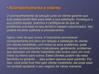 • Acompanhamento e retornoAcompanhamento e retorno
O acompanhamento da solução junto ao cliente garante queO acompanhamento da solução junto ao cliente garante que
tudo esteja sendo feito para obter a sua satisfação. Investigue atudo esteja sendo feito para obter a sua satisfação. Investigue a
sua própria equipe, examine e certifique-se de que ossua própria equipe, examine e certifique-se de que os
problemas ocorridos no seu território estejam solucionados. Istoproblemas ocorridos no seu território estejam solucionados. Isto
poderá envolver políticas e procedimentos.poderá envolver políticas e procedimentos.
Agora, mais do que nunca, é importante permanecerAgora, mais do que nunca, é importante permanecer
constantemente pró-ativo em relação à satisfação do cliente.constantemente pró-ativo em relação à satisfação do cliente.
Um cliente insatisfeito, com todos os seus problemas, podeUm cliente insatisfeito, com todos os seus problemas, pode
oferecer esclarecimentos incalculáveis; geralmente, problemasoferecer esclarecimentos incalculáveis; geralmente, problemas
que deixaram um cliente insatisfeito irão evoluir para um nívelque deixaram um cliente insatisfeito irão evoluir para um nível
maior ou menor para outros. Estes clientes podem não estarmaior ou menor para outros. Estes clientes podem não estar
berrando ou gritando … eles podem apenas estar partindo. Porberrando ou gritando … eles podem apenas estar partindo. Por
isso, você pode ficar feliz pelo cliente insatisfeito: ele pode estarisso, você pode ficar feliz pelo cliente insatisfeito: ele pode estar
na verdade ajudando o seu negócio de várias maneiras.na verdade ajudando o seu negócio de várias maneiras.
 