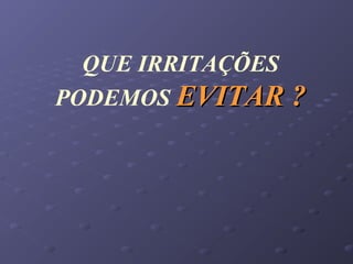 QUE IRRITAÇÕES
PODEMOS EVITAR ?EVITAR ?
 