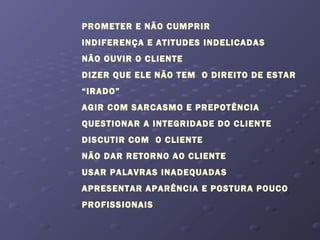 PROMETER E NÃO CUMPRIR
INDIFERENÇA E ATITUDES INDELICADAS
NÃO OUVIR O CLIENTE
DIZER QUE ELE NÃO TEM O DIREITO DE ESTAR
“IRADO”
AGIR COM SARCASMO E PREPOTÊNCIA
QUESTIONAR A INTEGRIDADE DO CLIENTE
DISCUTIR COM O CLIENTE
NÃO DAR RETORNO AO CLIENTE
USAR PALAVRAS INADEQUADAS
APRESENTAR APARÊNCIA E POSTURA POUCO
PROFISSIONAIS
 