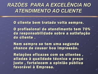 RAZÕES PARA A EXCELÊNCIA NORAZÕES PARA A EXCELÊNCIA NO
ATENDIMENTO AO CLIENTEATENDIMENTO AO CLIENTE
O cliente bem tratado volta sempre.O cliente bem tratado volta sempre.
O profissional de atendimento tem 70%O profissional de atendimento tem 70%
da responsabilidade sobre a satisfaçãoda responsabilidade sobre a satisfação
do cliente .do cliente .
Nem sempre se tem uma segundaNem sempre se tem uma segunda
chance de causar boa impressão.chance de causar boa impressão.
Relações eficazes com os clientes ,Relações eficazes com os clientes ,
aliadas à qualidade técnica e preçoaliadas à qualidade técnica e preço
justo , fortalecem a opinião públicajusto , fortalecem a opinião pública
favorável à Empresa.favorável à Empresa.
 