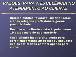 RAZÕES PARA A EXCELÊNCIA NORAZÕES PARA A EXCELÊNCIA NO
ATENDIMENTO AO CLIENTEATENDIMENTO AO CLIENTE
Opinião pública favorável suscita lucrosOpinião pública favorável suscita lucros
e boas relações profissionais gerame boas relações profissionais geram
produtividade .produtividade .
Recuperar o cliente custará pelo menosRecuperar o cliente custará pelo menos
10 vezes mais do que mantê-lo.10 vezes mais do que mantê-lo.
CadaCada cliente insatisfeitocliente insatisfeito conta paraconta para
aproximadamenteaproximadamente 20 pessoas ,20 pessoas , enquantoenquanto
que os satisfeitos contam apenas paraque os satisfeitos contam apenas para
cinco.cinco.
 