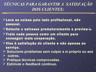 TÉCNICAS PARA GARANTIR A SATISFAÇÃO
DOS CLIENTES:
Leve as coisas pelo lado profissional, não
pessoal.
Detecte o estresse prematuramente e previna-o.
Trate cada pessoa como um cliente para
conseguir mais cooperação.
Vise à satisfação do cliente e não apenas ao
serviço.
 Solucione problemas sem culpar a si próprio ou aos
 outros.
 Pratique técnicas comprovadas.
 Estimule o feedback continuo.
 