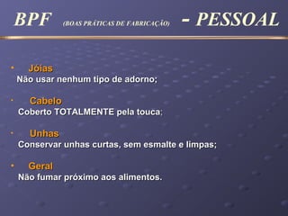 • JóiasJóias
Não usar nenhum tipo de adorno;Não usar nenhum tipo de adorno;
• CabeloCabelo
CCoberto TOTALMENTE pela toucaoberto TOTALMENTE pela touca;;
• UnhasUnhas
Conservar unhas curtas, sem esmalte e limpas;Conservar unhas curtas, sem esmalte e limpas;
• GeralGeral
Não fumar próximo aos alimentos.Não fumar próximo aos alimentos.
BPF (BOAS PRÁTICAS DE FABRICAÇÃO) - PESSOAL
 