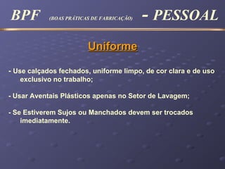 UniformeUniforme
- Use calçados fechados, uniforme limpo, de cor clara e de uso
exclusivo no trabalho;
- Usar Aventais Plásticos apenas no Setor de Lavagem;
- Se Estiverem Sujos ou Manchados devem ser trocados
imediatamente.
BPF (BOAS PRÁTICAS DE FABRICAÇÃO) - PESSOAL
 