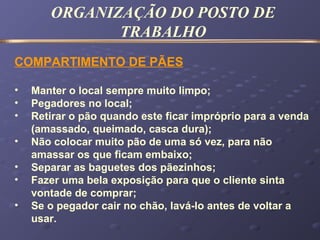 COMPARTIMENTO DE PÃES
• Manter o local sempre muito limpo;
• Pegadores no local;
• Retirar o pão quando este ficar impróprio para a venda
(amassado, queimado, casca dura);
• Não colocar muito pão de uma só vez, para não
amassar os que ficam embaixo;
• Separar as baguetes dos pãezinhos;
• Fazer uma bela exposição para que o cliente sinta
vontade de comprar;
• Se o pegador cair no chão, lavá-lo antes de voltar a
usar.
ORGANIZAÇÃO DO POSTO DE
TRABALHO
 