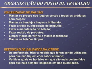 ORGANIZAÇÃO NO BALCÃOORGANIZAÇÃO NO BALCÃO
• Manter os preços nos lugares certos e todos os produtos
com preços;
• Manter as bandejas limpas e brilhando;
• Fazer a troca ou reposição de produtos;
• Fazer a manutenção do balcão;
• Fazer rodízio de produtos;
• Limpar vidros da vitrine e mantê-la fechada;
• Manter os balcões limpos.
REPOSIÇÃO DE SALGADOS NA VITRINEREPOSIÇÃO DE SALGADOS NA VITRINE
• De preferência, fritar a medida que foram sendo utilizados,
para que não fiquem com sabor alterado;
• Verificar quais os horários em que são mais consumidos
para que haja sempre salgados em boa quantidade.
ORGANIZAÇÃO DO POSTO DE TRABALHO
 