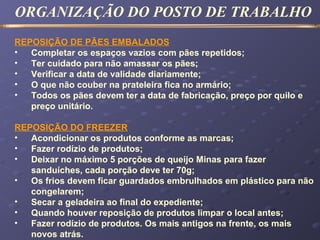 REPOSIÇÃO DE PÃES EMBALADOS
• Completar os espaços vazios com pães repetidos;
• Ter cuidado para não amassar os pães;
• Verificar a data de validade diariamente;
• O que não couber na prateleira fica no armário;
• Todos os pães devem ter a data de fabricação, preço por quilo e
preço unitário.
REPOSIÇÃO DO FREEZER
• Acondicionar os produtos conforme as marcas;
• Fazer rodízio de produtos;
• Deixar no máximo 5 porções de queijo Minas para fazer
sanduíches, cada porção deve ter 70g;
• Os frios devem ficar guardados embrulhados em plástico para não
congelarem;
• Secar a geladeira ao final do expediente;
• Quando houver reposição de produtos limpar o local antes;
• Fazer rodízio de produtos. Os mais antigos na frente, os mais
novos atrás.
ORGANIZAÇÃO DO POSTO DE TRABALHO
 
