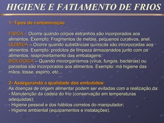 HIGIENE E FATIAMENTO DE FRIOS
1- Tipos de contaminação1- Tipos de contaminação
FÍSICA –FÍSICA – Ocorre quando corpos estranhos são incorporados aosOcorre quando corpos estranhos são incorporados aos
alimentos. Exemplo: Fragmentos de metais, pequenos curativos, anel.alimentos. Exemplo: Fragmentos de metais, pequenos curativos, anel.
QUÍMICAQUÍMICA – Ocorre quando substâncias químicas são incorporadas aos– Ocorre quando substâncias químicas são incorporadas aos
alimentos. Exemplo: produtos de limpeza armazenados junto com osalimentos. Exemplo: produtos de limpeza armazenados junto com os
alimentos, reaproveitamento das embalagens.alimentos, reaproveitamento das embalagens.
BIOLÓGICABIOLÓGICA – Quando microrganismos (vírus, fungos, bactérias) ou– Quando microrganismos (vírus, fungos, bactérias) ou
parasitas são incorporados aos alimentos. Exemplo: má higiene dasparasitas são incorporados aos alimentos. Exemplo: má higiene das
mãos, tosse, espirro, etc...mãos, tosse, espirro, etc...
2- Assegurando a qualidade dos embutidos:2- Assegurando a qualidade dos embutidos:
As doenças de origem alimentar podem ser evitadas com a realização da:As doenças de origem alimentar podem ser evitadas com a realização da:
- Manutenção da cadeia do frio (conservação em temperaturas- Manutenção da cadeia do frio (conservação em temperaturas
adequadas);adequadas);
- Higiene pessoal e dos hábitos corretos do manipulador;- Higiene pessoal e dos hábitos corretos do manipulador;
- Higiene ambiental (equipamentos e instalações).- Higiene ambiental (equipamentos e instalações).
 
