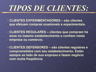 - CLIENTES EXPERIMENTADORES – são clientes
que efetuam compras ocasionais e experimentais.
- CLIENTES REGULARES – clientes que compram há
anos no mesmo estabelecimento e confiam nesta
empresa ou comércio.
- CLIENTES DEFENSORES – são clientes regulares e
comprometidos com seu estabelecimento. Estão
sempre ao lado de sua empresa e fazem negócio
com muita freqüência.
TIPOS DE CLIENTES:
 
