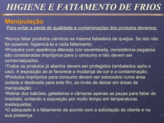 HIGIENE E FATIAMENTO DE FRIOS
Manipulação
Para evitar a perda de qualidade e contaminações dos produtos devemos:
•Nunca fatiar produtos cárnicos na mesma fatiadeira de queijos. Se isto não
for possível, higienizá-la a cada fatiamento;
•Produtos com aparência alterada (cor esverdeada, consistência pegajosa
são consideradas impróprios para o consumo e não devem ser
comercializados;
•Todos os produtos já abertos devem ser protegidos (embalados após o
uso). A exposição ao ar favorece a mudança de cor e a contaminação;
•Produtos impróprios para consumo devem ser estocados numa área
isolada e destinada para este fim, ao invés de deixar em áreas de
manipulação;
•Retirar dos balcões, geladeiras e câmaras apenas as peças para fatiar de
imediato, evitando a exposição por muito tempo em temperaturas
inadequadas;
•O adequado é o fatiamento de acordo com a solicitação do cliente e na
sua presença.
 