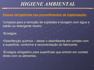 HIGIENE AMBIENTAL
Etapas obrigatórias nos procedimentos de higienização:
•Limpeza para a remoção de sujidades e lavagem com água e
sabão ou detergente neutro;
•Enxágüe;
•Desinfecção química – deixar o desinfetante em contato com
a superfície, conforme a recomendação do fabricante;
•Enxágüe obrigatório para superfícies que entram em contato
direto com os alimentos.
 