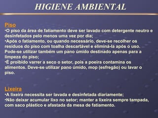 HIGIENE AMBIENTAL
Piso
•O piso da área de fatiamento deve ser lavado com detergente neutro e
desinfetados pelo menos uma vez por dia;
•Após o fatiamento, ou quando necessário, deve-se recolher os
resíduos do piso com toalha descartável e eliminá-la após o uso.
Pode-se utilizar também um pano úmido destinado apenas para a
limpeza do piso;
•É proibido varrer a seco o setor, pois a poeira contamina os
alimentos. Deve-se utilizar pano úmido, mop (esfregão) ou lavar o
piso.
Lixeira
•A lixeira necessita ser lavada e desinfetada diariamente;
•Não deixar acumular lixo no setor; manter a lixeira sempre tampada,
com saco plástico e afastada da mesa de fatiamento.
 