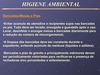 HIGIENE AMBIENTAL
Bancadas/Mesas e Pias
•Evitar acúmulo de utensílios e recipientes sujos nas bancadas
ou pia. Tudo deve ser lavado, enxugado e guardado após o uso.
Lavar, desinfetar e enxugar mesas e bancadas diariamente para
a redução do número de microrganismos;
•A limpeza das bancadas deve ser constante durante o
expediente, evitando acúmulo de resíduos (líquidos e sólidos);
•Bancadas e pias de granito e principalmente mármores devem
ser periodicamente vistoriadas para verificar-se a presença de
rachaduras e/ou porosidades e esfarelamento.
 