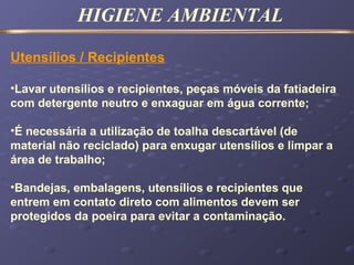 HIGIENE AMBIENTAL
Utensílios / Recipientes
•Lavar utensílios e recipientes, peças móveis da fatiadeira
com detergente neutro e enxaguar em água corrente;
•É necessária a utilização de toalha descartável (de
material não reciclado) para enxugar utensílios e limpar a
área de trabalho;
•Bandejas, embalagens, utensílios e recipientes que
entrem em contato direto com alimentos devem ser
protegidos da poeira para evitar a contaminação.
 
