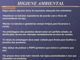 HIGIENE AMBIENTAL
Exposição
Segue abaixo algumas dicas da exposição adequada dos embutidos:
•Abastecer os balcões expositores de acordo com o fluxo de
consumidores da loja;
•Manter os balcões e geladeiras sempre limpos para favorecer a
venda;
•As embalagens dos produtos devem estar em perfeito estado, as
danificadas devem ser retiradas imediatamente da área de vendas;
•O rótulo da embalagem deve estar voltado para frente para facilitar a
escolha dos produtos;
•Não deixar de praticar o PEPS (primeiro que entra é o primeiro que
sai);
•Os preços deve estar bem visíveis nas lojas automatizadas e nas que
etiquetam os produtos.
 