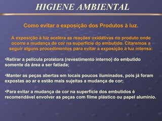 HIGIENE AMBIENTAL
Como evitar a exposição dos Produtos à luz.
A exposição à luz acelera as reações oxidativas no produto onde
ocorre a mudança de cor na superfície do embutido. Citaremos a
seguir alguns procedimentos para evitar a exposição à luz intensa:
•Retirar a película protetora (revestimento interno) do embutido
somente da área a ser fatiada;
•Manter as peças abertas em locais poucos iluminados, pois já foram
expostas ao ar e estão mais sujeitas a mudança de cor;
•Para evitar a mudança de cor na superfície dos embutidos é
recomendável envolver as peças com filme plástico ou papel alumínio.
 