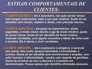 - CLIENTE DECISIVO – ele é autoritário, não quer perder tempo
com longas explicações, sabe o que quer analista. Gosta de ser
atendido com clareza, objetivo e direto, com precisão técnica.
- CLIENTE ANALÍTICO – ele gosta de experimentar, aceita
sugestões, é muito visual, decide e age de modo intuitivo, gosta
de correr riscos. Gosta de ser atendido de forma criativa,
trazendo novidades, com alguns conceitos e idéias de como usar
o produto. Ele é aberto a ouvir novidades.
- CLIENTE AMIGÁVEL - ele é expressivo e amigável, é sensível
aos outros, fala muito, aprecia intimidade e formalidade, é
curioso. Gosta de ser atendido com envolvimento e empatia, com
calor humano e informalidade – porém com respeito de gentileza.
Gosta de envolver-se com o discurso e o produto em
demonstração. Possui apreço qdo identifica afinidades pessoais.
ESTILOS COMPORTAMENTAIS DE
CLIENTES:
 