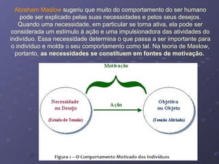 Abraham Maslow sugeriu que muito do comportamento do ser humano
pode ser explicado pelas suas necessidades e pelos seus desejos.
Quando uma necessidade, em particular se torna ativa, ela pode ser
considerada um estímulo à ação e uma impulsionadora das atividades do
indivíduo. Essa necessidade determina o que passa a ser importante para
o indivíduo e molda o seu comportamento como tal. Na teoria de Maslow,
portanto, as necessidades se constituem em fontes de motivação.
 