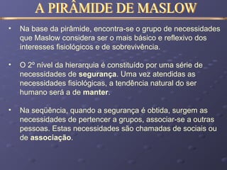• Na base da pirâmide, encontra-se o grupo de necessidades
que Maslow considera ser o mais básico e reflexivo dos
interesses fisiológicos e de sobrevivência.
• O 2º nível da hierarquia é constituído por uma série de
necessidades de segurança. Uma vez atendidas as
necessidades fisiológicas, a tendência natural do ser
humano será a de manter.
• Na seqüência, quando a segurança é obtida, surgem as
necessidades de pertencer a grupos, associar-se a outras
pessoas. Estas necessidades são chamadas de sociais ou
de associação.
 