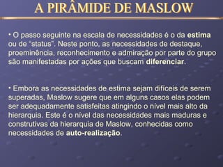 • O passo seguinte na escala de necessidades é o da estima
ou de “status”. Neste ponto, as necessidades de destaque,
proeminência, reconhecimento e admiração por parte do grupo
são manifestadas por ações que buscam diferenciar.
• Embora as necessidades de estima sejam difíceis de serem
superadas, Maslow sugere que em alguns casos elas podem
ser adequadamente satisfeitas atingindo o nível mais alto da
hierarquia. Este é o nível das necessidades mais maduras e
construtivas da hierarquia de Maslow, conhecidas como
necessidades de auto-realização.
 