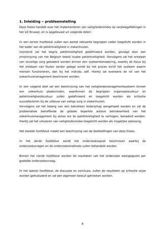 8
1. Inleiding – probleemstelling
Deze thesis handelt over het implementeren van veiligheidsrondes op verpleegafdelingen in
het UZ Brussel, en is opgebouwd uit volgende delen:
In een eerste hoofdstuk zullen een aantal relevante begrippen nader toegelicht worden in
het kader van de patiëntveiligheid in ziekenhuizen.
Vooreerst zal het begrip patiëntveiligheid gedefinieerd worden, gevolgd door een
omschrijving van het Belgisch beleid inzake patiëntveiligheid. Vervolgens zal het ontstaan
van onveilige zorg gekaderd worden binnen een systeembenadering, waarbij de focus bij
het ontstaan van fouten eerder gelegd wordt bij het proces en/of het systeem waarin
mensen functioneren, dan bij het individu zelf. Hierbij zal eveneens de rol van het
ziekenhuismanagement beschreven worden.
In een volgend deel zal een beschrijving van het veiligheidsmanagementsysteem binnen
een ziekenhuis plaatsvinden, waarbinnen de begrippen organisatiecultuur en
patiëntveiligheidscultuur zullen gedefinieerd en toegelicht worden als kritische
succesfactoren bij de uitbouw van veilige zorg in ziekenhuizen.
Vervolgens zal het belang van een betrokken leiderschap aangehaald worden en zal de
problematiek betreffende de globale beperkte actieve betrokkenheid van het
ziekenhuismanagement bij acties om de patiëntveiligheid te verhogen, benaderd worden.
Hierbij zal het uitvoeren van veiligheidsrondes toegelicht worden als mogelijke oplossing.
Het tweede hoofdstuk maakt een beschrijving van de doelstellingen van deze thesis.
In het derde hoofdstuk wordt het onderzoeksopzet beschreven waarbij de
onderzoeksvragen en de onderzoeksmethode zullen behandeld worden.
Binnen het vierde hoofdstuk worden de resultaten van het onderzoek weergegeven per
gestelde onderzoeksvraag.
In het laatste hoofdstuk, de discussie en conclusie, zullen de resultaten op kritische wijze
worden geëvalueerd en zal een algemeen besluit getrokken worden.
 