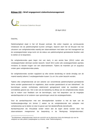 98
Bijlage VII : Brief engagement ziekenhuismanagement
20 April 2012
Geachte,
Patiëntveiligheid staat in het UZ Brussel centraal. We willen inspelen op vernieuwende
initiatieven die de patiëntveiligheid kunnen verhogen. Daarom start het UZ Brussel met het
uitvoeren van veiligheidsrondes waarbij een observatieteam met leden van het management op
de verpleegeenheden langs komt om de status van patiëntveiligheid gerelateerde facetten vast
te stellen en te bespreken.
De veiligheidsrondes gaan begin mei van start, in een eerste fase (2012) zullen alle
verpleegeenheden éénmaal worden bezocht. Vanaf 2013 zullen alle verpleegeenheden jaarlijks
minstens 2x bezoek krijgen van een observatieteam. Tijdens de maanden juli en augustus
vinden geen veiligheidsrondes plaats.
De veiligheidsrondes worden ingepland op elke eerste donderdag en derde dinsdag van de
maand waarbij telkens 2 verpleegeenheden tussen 11u en 14u zullen bezocht worden.
Tijdens elke veiligheidsronde zal een selectie van verschillende patiëntveiligheid gerelateerde
items worden geobserveerd en nagekeken, deze worden geselecteerd uit een bibliotheek1
. De
bevindingen worden rechtstreeks elektronisch geregistreerd zodat de resultaten ervan
onmiddellijk gekend zijn. Het is dan ook de bedoeling na afloop van de veiligheidsrondes steeds
tijd te maken voor feedback van de bevindingen, voor het bespreken van de mogelijke
aandachtspunten en te luisteren naar opmerkingen vanuit de verpleegeenheden.
Voor de aandachtspunten met een dienstgebonden karakter is het de taak van de
hoofdverpleegkundige om binnen 2 weken na de veiligheidsronde een actieplan met
verbeteracties op te stellen en door te geven aan het desbetreffende diensthoofd.
Aandachtspunten die inhoudelijk verder reiken dan de eigen dienst worden door het
observatieteam meegenomen ter bespreking in de ‘Werkgroep Veiligheidsrondes’.
1
De bibliotheek ‘veiligheidsrondes’ bevat een overzicht van te observeren items die belangrijk zijn voor de
veiligheid van elke patiënt (raadpleegbaar op intranet, onder ‘Patiëntveiligheid’).
 