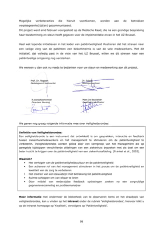 99
Mogelijke verbeteracties die hieruit voortkomen, worden aan de betrokken
verpleegeenhe(i)d(en) gecommuniceerd.
Dit project werd eind februari voorgesteld op de Medische Raad, die na een grondige bespreking
haar toestemming en steun heeft gegeven voor de implementatie ervan in het UZ Brussel.
Heel wat lopende initiatieven in het kader van patiëntveiligheid illustreren dat het streven naar
een veilige zorg van de patiënten een bekommernis is van de vele medewerkers. Met dit
initiatief, dat volledig past in de visie van het UZ Brussel, willen we dit streven naar een
patiëntveilige omgeving nog versterken.
We wensen u dan ook nu reeds te bedanken voor uw steun en medewerking aan dit project.
We geven nog graag volgende informatie mee over veiligheidsrondes:
Definitie van Veiligheidsrondes:
Een veiligheidsronde is een instrument dat ontwikkeld is om gesprekken, interactie en feedback
tussen ziekenhuismedewerkers en het management te stimuleren om de patiëntveiligheid te
verbeteren. Veiligheidsrondes worden geleid door een kerngroep van het management die op
geregelde tijdstippen verschillende afdelingen van een ziekenhuis bezoeken met als doel om een
beter inzicht te krijgen over de patiëntveiligheid van een ziekenhuisafdeling. (Frankel et al., 2003).
Waarom?
 Het verhogen van de patiëntveiligheidscultuur en de patiëntveiligheid
 Een actievere rol van het management stimuleren in het proces om de patiëntveiligheid en
kwaliteit van de zorg te verbeteren
 Het creëren van een bewustzijn met betrekking tot patiëntveiligheid
 Ruimte scheppen om van elkaar te leren
 Door middel van wederzijdse feedback oplossingen zoeken na een zorgvuldige
gegevensverzameling en probleemanalyse
Meer informatie met ondermeer de bibliotheek van te observeren items en het draaiboek van
veiligheidsrondes, kan u vinden op het intranet onder de rubriek ‘Veiligheidsrondes’, hiervoor klikt u
op de intranet homepage op ‘Kwaliteit’, vervolgens op ‘Patiëntveiligheid’.
 