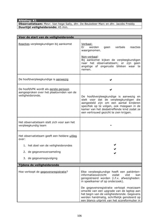 106
Afdeling: K1
Observatieteam: Mevr. Van hege Sally, dhr. De Beukeleer Marc en dhr. Jacobs Freddy
Duurtijd veiligheidsronde: 45 min.
Voor de start van de veiligheidsronde
Reacties verpleegkundigen bij aankomst Verbaal:
Er werden geen verbale reacties
waargenomen.
Non-verbaal:
Bij aankomst kijken de verpleegkundigen
naar het observatieteam; er zijn geen
angstige of ongeruste blikken waar te
nemen.
De hoofdverpleegkundige is aanwezig 
De hoofdVPK wordt als eerste persoon
aangesproken over het plaatsvinden van de
veiligheidsronde.

De hoofdverpleegkundige is aanwezig en
stelt voor dat de verpleegkundigen die
aangesteld zijn om een aantal kinderen
specifiek op te volgen, ook meegaan in de
kamer van het desbetreffende kind zodat ze
een vertrouwd gezicht te zien krijgen.
Het observatieteam stelt zich voor aan het
verpleegkundig team -
Het observatieteam geeft een heldere uitleg
over:
1. het doel van de veiligheidsrondes
2. de gegevensverzameling
3. de gegevensopvolging



Tijdens de veiligheidsronde
Hoe verloopt de gegevensregistratie? Elke verpleegkundige heeft een patiënten-
informatieoverzicht zodat vlot kan
geregistreerd worden (i.f.v. afwezigheden:
in speelkamer of op onderzoek).
De gegevensregistratie verloopt moeizaam
omwille van een upgrade van de laptop aan
het begin van de veiligheidsronde. Gegevens
werden handmatig, schriftelijk genoteerd op
een blanco uitprint van het scoreformulier in
 