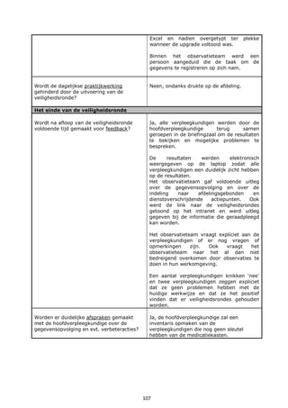 107
Excel en nadien overgetypt ter plekke
wanneer de upgrade voltooid was.
Binnen het observatieteam werd een
persoon aangeduid die de taak om de
gegevens te registreren op zich nam.
Wordt de dagelijkse praktijkwerking
gehinderd door de uitvoering van de
veiligheidsronde?
Neen, ondanks drukte op de afdeling.
Het einde van de veiligheidsronde
Wordt na afloop van de veiligheidsronde
voldoende tijd gemaakt voor feedback?
Ja, alle verpleegkundigen werden door de
hoofdverpleegkundige terug samen
geroepen in de briefingzaal om de resultaten
te bekijken en mogelijke problemen te
bespreken.
De resultaten werden elektronisch
weergegeven op de laptop zodat alle
verpleegkundigen een duidelijk zicht hebben
op de resultaten.
Het observatieteam gaf voldoende uitleg
over de gegevensopvolging en over de
indeling naar afdelingsgebonden en
dienstoverschrijdende actiepunten. Ook
werd de link naar de veiligheidsrondes
getoond op het intranet en werd uitleg
gegeven bij de informatie die geraadpleegd
kan worden.
Het observatieteam vraagt expliciet aan de
verpleegkundigen of er nog vragen of
opmerkingen zijn. Ook vraagt het
observatieteam naar het al dan niet
bedreigend overkomen door observaties te
doen in hun werkomgeving.
Een aantal verpleegkundigen knikken ‘nee’
en twee verpleegkundigen zeggen expliciet
dat ze geen problemen hebben met de
huidige werkwijze en dat ze het positief
vinden dat er veiligheidsrondes gehouden
worden.
Worden er duidelijke afspraken gemaakt
met de hoofdverpleegkundige over de
gegevensopvolging en evt. verbeteracties?
Ja, de hoofdverpleegkundige zal een
inventaris opmaken van de
verpleegkundigen die nog geen sleutel
hebben van de medicatiekasten.
 