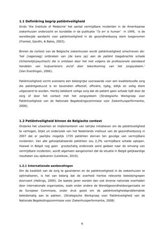 9
1.1 Definiëring begrip patiëntveiligheid
Sinds ‘the Institute of Medecine’ het aantal vermijdbare incidenten in de Amerikaanse
ziekenhuizen onderzocht en bundelde in de publicatie ‘To err is human’ in 1999, is de
wereldwijde aandacht voor patiëntveiligheid in de gezondheidszorg sterk toegenomen
(Frankel, Gandhi, & Bates, 2003).
Binnen de context van de Belgische ziekenhuizen wordt patiëntveiligheid omschreven als:
‘het (nagenoeg) ontbreken van (de kans op) aan de patiënt toegebrachte schade
(lichamelijk/psychisch) die is ontstaan door het niet volgens de professionele standaard
handelen van hulpverleners en/of door tekortkoming van het zorgsysteem.’
(Van Everdingen, 2006).
Patiëntveiligheid vormt eveneens een belangrijke voorwaarde voor een kwaliteitsvolle zorg
die patiëntgestuurd is en bovendien effectief, efficiënt, tijdig, billijk en veilig dient
uitgevoerd te worden. Hierbij betekent veilige zorg dat de patiënt geen schade lijdt door de
zorg of door het contact met het zorgsysteem (Strategische Werkgroep voor
Patiëntveiligheid van de Nationale Begeleidingscommissie voor Ziekenhuisperformantie,
2008).
1.2 Patiëntveiligheid binnen de Belgische context
Ondanks het uitwerken en implementeren van talrijke initiatieven om de patiëntveiligheid
te verhogen, blijkt uit onderzoek van het Nederlands instituut van de gezondheidszorg in
2007 dat er jaarlijks mogelijk 1735 patiënten sterven ten gevolge van vermijdbare
incidenten. Van alle gehospitaliseerde patiënten zou 2,3% vermijdbare schade oplopen.
Hoewel in België nog geen grootschalig onderzoek werd gedaan naar de omvang van
vermijdbare incidenten, wordt algemeen aangenomen dat de situatie in België gelijkaardige
resultaten zou opleveren (Leistikow, 2010).
1.2.1 Internationale aanbevelingen
Om de kwaliteit van de zorg te garanderen en de patiëntveiligheid in de ziekenhuizen te
optimaliseren, is het van belang dat de overheid hiertoe relevante beleidsingrepen
doorvoert (Hellings, 2009). De laatste jaren werden dan ook diverse nationale overheden
door internationale organisaties, zoals onder andere de Wereldgezondheidsorganisatie en
de Europese Commissie, onder druk gezet om de patiëntveiligheidsproblematiek
beleidsmatig aan te pakken. (Strategische Werkgroep voor Patiëntveiligheid van de
Nationale Begeleidingscommissie voor Ziekenhuisperformantie, 2008)
 