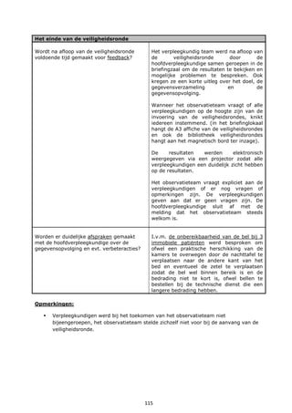 115
Het einde van de veiligheidsronde
Wordt na afloop van de veiligheidsronde
voldoende tijd gemaakt voor feedback?
Het verpleegkundig team werd na afloop van
de veiligheidsronde door de
hoofdverpleegkundige samen geroepen in de
briefingzaal om de resultaten te bekijken en
mogelijke problemen te bespreken. Ook
kregen ze een korte uitleg over het doel, de
gegevensverzameling en de
gegevensopvolging.
Wanneer het observatieteam vraagt of alle
verpleegkundigen op de hoogte zijn van de
invoering van de veiligheidsrondes, knikt
iedereen instemmend. (in het briefinglokaal
hangt de A3 affiche van de veiligheidsrondes
en ook de bibliotheek veiligheidsrondes
hangt aan het magnetisch bord ter inzage).
De resultaten werden elektronisch
weergegeven via een projector zodat alle
verpleegkundigen een duidelijk zicht hebben
op de resultaten.
Het observatieteam vraagt expliciet aan de
verpleegkundigen of er nog vragen of
opmerkingen zijn. De verpleegkundigen
geven aan dat er geen vragen zijn. De
hoofdverpleegkundige sluit af met de
melding dat het observatieteam steeds
welkom is.
Worden er duidelijke afspraken gemaakt
met de hoofdverpleegkundige over de
gegevensopvolging en evt. verbeteracties?
I.v.m. de onbereikbaarheid van de bel bij 3
immobiele patiënten werd besproken om
ofwel een praktische herschikking van de
kamers te overwegen door de nachttafel te
verplaatsen naar de andere kant van het
bed en eventueel de zetel te verplaatsen
zodat de bel wel binnen bereik is en de
bedrading niet te kort is, ofwel bellen te
bestellen bij de technische dienst die een
langere bedrading hebben.
Opmerkingen:
 Verpleegkundigen werd bij het toekomen van het observatieteam niet
bijeengeroepen, het observatieteam stelde zichzelf niet voor bij de aanvang van de
veiligheidsronde.
 