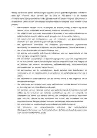 10
Hierbij werden een aantal aanbevelingen opgesteld om de patiëntveiligheid te verbeteren.
Deze zijn eveneens nauw verwant aan de visie en het beleid van de federale
overheidsdienst Volksgezondheid waarbij gesteld wordt dat patiëntveiligheid een prioriteit is
en deel moet uitmaken van een integraal zorgbeleid dat zich toespitst op de rechten van de
patiënt:
- het bevorderen van een cultuur van veiligheid als prioriteit, waarbij de nadruk ligt op een
lerende cultuur en afgestapt wordt van een verwijt- en bestraffingcultuur.
- Het uitwerken van structuren, procedures en processen in een systeembenadering van
patiëntveiligheid, waarbij rekening wordt gehouden met de menselijke factoren.
- Het ontwikkelen van meldsystemen voor het verzamelen van gestandaardiseerde
informatie over aard en omvang van vermijdbare schade.
- Het systematisch analyseren van bestaande gegevensbronnen (systematische
rapportering van incidenten en defecten, klachten van patiënten, klinische databases…).
- Het in kaart brengen van risico’s voor onveilige zorg.
- Het gebruik van eenduidig gedefinieerde indicatoren voor een systematische en ‘real
time’ opvolging van patiëntveiligheid.
- Het ontwikkelen van opleidings- en bijscholingsprogramma’s voor alle zorgprofessionals
en het management waarin patiëntveiligheid een vast onderdeel wordt, met inbegrip van
de principes van klinische besluitvorming, risicobewustwording, risicocommunicatie,
risicopreventie en het omgaan met incidenten.
- Het aanmoedigen van de zorginstellingen, daarbij geholpen door beleidsmakers en
verzekeraars, om het risicobewustzijn te vergroten en om veiligheidsprogramma’s op te
zetten.
- Het informatief en actief betrekken van de patiënt/ familie in het zorgproces om de
veiligheid te verhogen.
- Het creëren van een juridisch kader opdat meldsystemen optimaal kunnen functioneren
en de melder van het incident beschermd wordt.
- Het oprichten van een nationaal centrum voor patiëntveiligheid. Dit centrum moet zich
richten op het formuleren van nationale doelstellingen op vlak van veiligheid; het
verspreiden van kennis over aard en omvang van vermijdbare schade en interventies
(best practices) gericht op het voorkomen van schade; het ontwikkelen van een
onderzoeksagenda; het opstarten en evalueren van nationale veiligheidscampagnes.
- Het ontwikkelen van een standaard begrippenkader voor patiëntveiligheid.
- Het stimuleren van wetenschappelijk onderzoek naar patiëntveiligheid
(Strategische Werkgroep voor Patiëntveiligheid van de Nationale Begeleidingscommissie
voor Ziekenhuisperformantie, 2008)
 