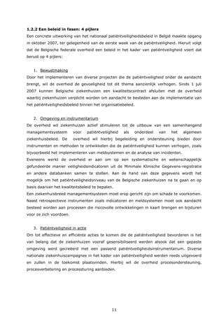 11
1.2.2 Een beleid in fasen: 4 pijlers
Een concrete uitwerking van het nationaal patiëntveiligheidsbeleid in België maakte opgang
in oktober 2007, ter gelegenheid van de eerste week van de patiëntveiligheid. Hieruit volgt
dat de Belgische federale overheid een beleid in het kader van patiëntveiligheid voert dat
berust op 4 pijlers:
1. Bewustmaking
Door het implementeren van diverse projecten die de patiëntveiligheid onder de aandacht
brengt, wil de overheid de gevoeligheid tot dit thema aanzienlijk verhogen. Sinds 1 juli
2007 kunnen Belgische ziekenhuizen een kwaliteitscontract afsluiten met de overheid
waarbij ziekenhuizen verplicht worden om aandacht te besteden aan de implementatie van
het patiëntveiligheidsbeleid binnen het organisatiebeleid.
2. Omgeving en instrumentarium
De overheid wil ziekenhuizen actief stimuleren tot de uitbouw van een samenhangend
managementsysteem voor patiëntveiligheid als onderdeel van het algemeen
ziekenhuisbeleid. De overheid wil hierbij begeleiding en ondersteuning bieden door
instrumenten en methoden te ontwikkelen die de patiëntveiligheid kunnen verhogen, zoals
bijvoorbeeld het implementeren van meldsystemen en de analyse van incidenten.
Eveneens werkt de overheid er aan om op een systematische en wetenschappelijk
gefundeerde manier veiligheidsindicatoren uit de Minimale Klinische Gegevens-registratie
en andere databanken samen te stellen. Aan de hand van deze gegevens wordt het
mogelijk om het patiëntveiligheidsniveau van de Belgische ziekenhuizen na te gaan en op
basis daarvan het kwaliteitsbeleid te bepalen.
Een ziekenhuisbreed managementsysteem moet erop gericht zijn om schade te voorkomen.
Naast retrospectieve instrumenten zoals indicatoren en meldsystemen moet ook aandacht
besteed worden aan processen die risicovolle ontwikkelingen in kaart brengen en bijsturen
voor ze zich voordoen.
3. Patiëntveiligheid in actie
Om tot effectieve en efficiënte acties te komen die de patiëntveiligheid bevorderen is het
van belang dat de ziekenhuizen vooraf gesensibiliseerd werden alsook dat een gepaste
omgeving werd gecreëerd met een passend patiëntveiligheidsinstrumentarium. Diverse
nationale ziekenhuiscampagnes in het kader van patiëntveiligheid werden reeds uitgevoerd
en zullen in de toekomst plaatsvinden. Hierbij wil de overheid procesondersteuning,
procesverbetering en processturing aanbieden.
 