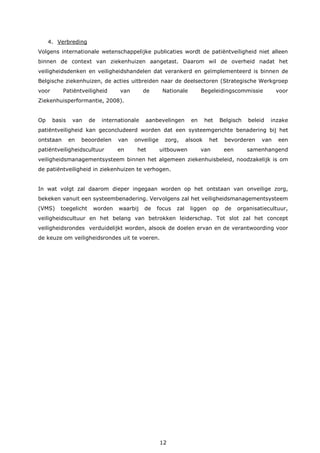 12
4. Verbreding
Volgens internationale wetenschappelijke publicaties wordt de patiëntveiligheid niet alleen
binnen de context van ziekenhuizen aangetast. Daarom wil de overheid nadat het
veiligheidsdenken en veiligheidshandelen dat verankerd en geïmplementeerd is binnen de
Belgische ziekenhuizen, de acties uitbreiden naar de deelsectoren (Strategische Werkgroep
voor Patiëntveiligheid van de Nationale Begeleidingscommissie voor
Ziekenhuisperformantie, 2008).
Op basis van de internationale aanbevelingen en het Belgisch beleid inzake
patiëntveiligheid kan geconcludeerd worden dat een systeemgerichte benadering bij het
ontstaan en beoordelen van onveilige zorg, alsook het bevorderen van een
patiëntveiligheidscultuur en het uitbouwen van een samenhangend
veiligheidsmanagementsysteem binnen het algemeen ziekenhuisbeleid, noodzakelijk is om
de patiëntveiligheid in ziekenhuizen te verhogen.
In wat volgt zal daarom dieper ingegaan worden op het ontstaan van onveilige zorg,
bekeken vanuit een systeembenadering. Vervolgens zal het veiligheidsmanagementsysteem
(VMS) toegelicht worden waarbij de focus zal liggen op de organisatiecultuur,
veiligheidscultuur en het belang van betrokken leiderschap. Tot slot zal het concept
veiligheidsrondes verduidelijkt worden, alsook de doelen ervan en de verantwoording voor
de keuze om veiligheidsrondes uit te voeren.
 