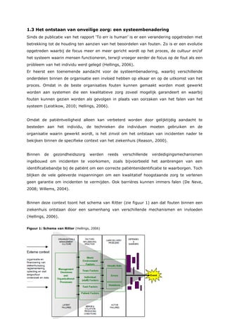13
1.3 Het ontstaan van onveilige zorg: een systeembenadering
Sinds de publicatie van het rapport ‘To err is human’ is er een verandering opgetreden met
betrekking tot de houding ten aanzien van het beoordelen van fouten. Zo is er een evolutie
opgetreden waarbij de focus meer en meer gericht wordt op het proces, de cultuur en/of
het systeem waarin mensen functioneren, terwijl vroeger eerder de focus op de fout als een
probleem van het individu werd gelegd (Hellings, 2006).
Er heerst een toenemende aandacht voor de systeembenadering, waarbij verschillende
onderdelen binnen de organisatie een invloed hebben op elkaar en op de uitkomst van het
proces. Omdat in de beste organisaties fouten kunnen gemaakt worden moet gewerkt
worden aan systemen die een kwalitatieve zorg zoveel mogelijk garandeert en waarbij
fouten kunnen gezien worden als gevolgen in plaats van oorzaken van het falen van het
systeem (Leistikow, 2010; Hellings, 2006).
Omdat de patiëntveiligheid alleen kan verbeterd worden door gelijktijdig aandacht te
besteden aan het individu, de technieken die individuen moeten gebruiken en de
organisatie waarin gewerkt wordt, is het zinvol om het ontstaan van incidenten nader te
bekijken binnen de specifieke context van het ziekenhuis (Reason, 2000).
Binnen de gezondheidszorg werden reeds verschillende verdedigingsmechanismen
ingebouwd om incidenten te voorkomen, zoals bijvoorbeeld het aanbrengen van een
identificatiebandje bij de patiënt om een correcte patiëntenidentificatie te waarborgen. Toch
blijken de vele geleverde inspanningen om een kwalitatief hoogstaande zorg te verlenen
geen garantie om incidenten te vermijden. Ook barrières kunnen immers falen (De Neve,
2008; Willems, 2004).
Binnen deze context toont het schema van Ritter (zie figuur 1) aan dat fouten binnen een
ziekenhuis ontstaan door een samenhang van verschillende mechanismen en invloeden
(Hellings, 2006).
Figuur 1: Schema van Ritter (Hellings, 2006)
 