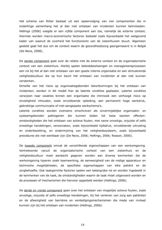 14
Het schema van Ritter bestaat uit een opeenvolging van vier componenten die in
onderlinge samenhang het al dan niet ontstaan van incidenten kunnen beïnvloeden.
Hellings (2006) voegde er een vijfde component aan toe, namelijk de externe context.
Hiermee worden macro-economische factoren bedoeld zoals bijvoorbeeld het wetgevend
kader van waaruit de overheid het functioneren van de ziekenhuizen stuurt. Algemeen
gesteld gaat het dus om de context waarin de gezondheidszorg georganiseerd is in België
(De Neve, 2008).
De eerste component gaat over de relatie met de externe context en de organisatorische
context van een ziekenhuis. Hierbij spelen beleidsbeslissingen en managementprocessen
een rol bij het al dan niet ontstaan van een goede interne organisatie en een stimulerende
veiligheidscultuur die op hun beurt het ontstaan van incidenten al dan niet kunnen
versterken.
Omwille van het risico op organisatiegebonden tekortkomingen bij het ontstaan van
incidenten, worden in dit model hier de latente condities geplaatst. Latente condities
verwijzen naar zwaktes binnen een organisatie die intrinsiek een verhoogd risico op
onveiligheid inhouden, zoals onvoldoende opleiding, een permanent hoge werkdruk,
gebrekkige communicatie of niet-aangepaste werkschema’s.
Latente condities worden eveneens omschreven als onvermijdelijke organisatie- en
systeemgebonden pathogenen die kunnen leiden tot twee soorten effecten:
omstandigheden die het ontstaan van actieve fouten, met name onveilige, onjuiste of zelfs
onwettige handelingen, veroorzaken, zoals bijvoorbeeld tijdsdruk, onvoldoende uitrusting
en onderbezetting, en ondermijning van het veiligheidssysteem, zoals bijvoorbeeld
procedures die niet werkbaar zijn (De Neve, 2006; Hellings, 2006; Reason, 2000).
De tweede component omvat de verschillende eigenschappen van een werkomgeving.
Vertrekkende vanuit de organisatorische context van een ziekenhuis en de
veiligheidscultuur moet aandacht gegeven worden aan diverse kenmerken die de
werkomgeving typeren zoals teamwerking, de aanwezigheid van de nodige apparatuur en
technische mogelijkheden, de specifieke eigenschappen van elke patiënt en de
zorgbehoefte. Ook taakgerichte factoren spelen een belangrijke rol en worden ingedeeld in
de kenmerken van de taak, de omstandigheden waarin de taak moet uitgevoerd worden en
de processen of mechanismen die hiervoor opgesteld werden (Hellings, 2006).
De derde en vierde component gaan over het ontstaan van mogelijke actieve fouten, zoals
onveilige, onjuiste of zelfs onwettige handelingen, bij het verlenen van zorg aan patiënten
en de afwezigheid van barrières en verdedigingsmechanismen die mede van invloed
kunnen zijn bij het ontstaan van incidenten (Hellings, 2006).
 